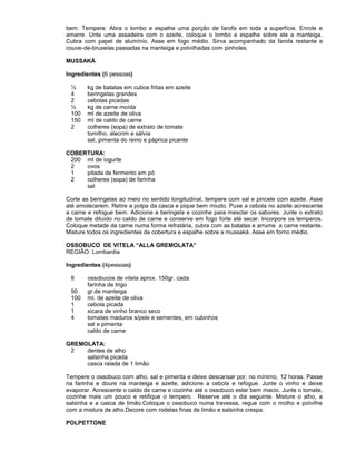 bem. Tempere. Abra o lombo e espalhe uma porção de farofa em toda a superfície. Enrole e
amarre. Unte uma assadeira com o azeite, coloque o lombo e espalhe sobre ele a manteiga.
Cubra com papel de alumínio. Asse em fogo médio. Sirva acompanhado da farofa restante e
couve-de-bruxelas passadas na manteiga e polvilhadas com pinholes.
MUSSAKÁ
Ingredientes (6 pessoas)
½
4
2
½
100
150
2

kg de batatas em cubos fritas em azeite
beringelas grandes
cebolas picadas
kg de carne moída
ml de azeite de oliva
ml de caldo de carne
colheres (sopa) de extrato de tomate
tomilho, alecrim e sálvia
sal, pimenta do reino e páprica picante

COBERTURA:
200 ml de iogurte
2
ovos
1
pitada de fermento em pó
2
colheres (sopa) de farinha
sal
Corte as beringelas ao meio no sentido longitudinal, tempere com sal e pincele com azeite. Asse
até amolecerem. Retire a polpa da casca e pique bem miudo. Puxe a cebola no azeite acrescente
a carne e refogue bem. Adicione a beringela e cozinhe para mesclar os sabores. Junte o extrato
de tomate diluído no caldo de carne e conserve em fogo forte até secar. Incorpore os temperos.
Coloque metade da carne numa forma refratária, cubra com as batatas e arrume a carne restante.
Misture todos os ingredientes da cobertura e espalhe sobre a mussaká. Asse em forno médio.
OSSOBUCO DE VITELA “ALLA GREMOLATA”
REGIÃO: Lombardia
Ingredientes (4pessoas)
8
50
100
1
1
4

ossobucos de vitela aprox. 150gr. cada
farinha de trigo
gr.de manteiga
ml. de azeite de oliva
cebola picada
xicara de vinho branco seco
tomates maduros s/pele e sementes, em cubinhos
sal e pimenta
caldo de carne

GREMOLATA:
2
dentes de alho
salsinha picada
casca ralada de 1 limão
Tempere o ossobuco com alho, sal e pimenta e deixe descansar por, no mínimo, 12 horas. Passe
na farinha e doure na manteiga e azeite, adicione a cebola e refogue. Junte o vinho e deixe
evaporar. Acrescente o caldo de carne e cozinhe até o ossobuco estar bem macio. Junte o tomate,
cozinhe mais um pouco e retifique o tempero. Reserve até o dia seguinte. Misture o alho, a
salsinha e a casca de limão.Coloque o ossobuco numa travessa, regue com o molho e polvilhe
com a mistura de alho.Decore com rodelas finas de limão e salsinha crespa.
POLPETTONE

 