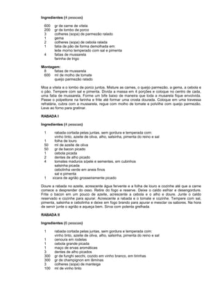 Ingredientes (4 pessoas)
600
200
3
1
2
1
4

gr de carne de vitela
gr de lombo de porco
colheres (sopa) de parmezão ralado
gema
colheres (sopa) de cebola ralada
fatia de pão de forma demolhada em:
leite morno temperado com sal e pimenta
fatias de mussarela
farinha de trigo

Montagem:
8
fatias de mussarela
600 ml de molho de tomate
queijo parmezão ralado
Moa a vitela e o lombo de porco juntos. Misture as carnes, o queijo parmezão, a gema, a cebola e
o pão. Tempere com sal e pimenta. Divida a massa em 4 porções e coloque no centro de cada,
uma fatia de mussarela. Forme um bife baixo de maneira que toda a musarela fique envolvida.
Passe o polpettone na farinha e frite até formar uma crosta dourada. Coloque em uma travessa
refratária, cubra com a mussarela, regue com molho de tomate e polvilhe com queijo parmezão.
Leve ao forno para gratinar.
RABADA I
Ingredientes (4 pessoas)
1
1
50
50
1
2
4

1

rabada cortada pelas juntas, sem gordura e temperada com:
vinho tinto, azeite de oliva, alho, salsinha, pimenta do reino e sal
folha de louro
ml de azeite de oliva
gr de bacon picado
cebola picada
dentes de alho picado
tomates maduros s/pele e sementes, em cubinhos
salsinha picada
cebolinha verde em aneis finos
sal e pimenta
xicara de agrião grosseiramente picado

Doure a rabada no azeite, acrescente água fervente e a folha de louro e cozinhe até que a carne
comece a desprender do osso. Retire do fogo e reserve. Deixe o caldo esfriar e desengordure.
Frite o bacon em um pouco de azeite, acrescente a cebola e o alho e doure. Junte o caldo
reservado e cozinhe para apurar. Acrescente a rabada e o tomate e cozinhe. Tempere com sal,
pimenta, salsinha e cebolinha e deixe em fogo brando para apurar e mesclar os sabores. Na hora
de servir junte o agrião e aqueça bem. Sirva com polenta grelhada.
RABADA II
Ingredientes (6 pessoas)
1
1
1
1
3
300
300
3
100

rabada cortada pelas juntas, sem gordura e temperada com:
vinho tinto, azeite de oliva, alho, salsinha, pimenta do reino e sal
cenoura em rodelas
cebola grande picada
maço de ervas aromáticas
dentes de alho picados
gr de funghi secchi, cozido em vinho branco, em tirinhas
gr de champignon em lâminas
colheres (sopa) de manteiga
ml de vinho tinto

 