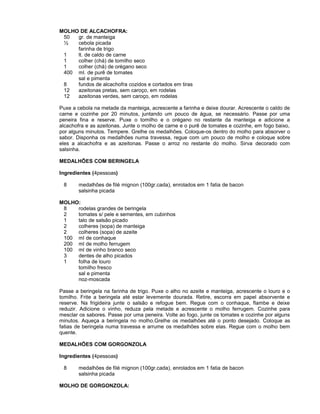 MOLHO DE ALCACHOFRA:
50
gr. de manteiga
½
cebola picada
farinha de trigo
1
lt. de caldo de carne
1
colher (chá) de tomilho seco
1
colher (chá) de orégano seco
400 ml. de purê de tomates
sal e pimenta
8
fundos de alcachofra cozidos e cortados em tiras
12
azeitonas pretas, sem caroço, em rodelas
12
azeitonas verdes, sem caroço, em rodelas
Puxe a cebola na metade da manteiga, acrescente a farinha e deixe dourar. Acrescente o caldo de
carne e cozinhe por 20 minutos, juntando um pouco de água, se necessário. Passe por uma
peneira fina e reserve. Puxe o tomilho e o orégano no restante da manteiga e adicione a
alcachofra e as azeitonas. Junte o molho de carne e o purê de tomates e cozinhe, em fogo baixo,
por alguns minutos. Tempere. Grelhe os medalhões. Coloque-os dentro do molho para absorver o
sabor. Disponha os medalhões numa travessa, regue com um pouco de molho e coloque sobre
eles a alcachofra e as azeitonas. Passe o arroz no restante do molho. Sirva decorado com
salsinha.
MEDALHÕES COM BERINGELA
Ingredientes (4pessoas)
8

medalhões de filé mignon (100gr.cada), enrolados em 1 fatia de bacon
salsinha picada

MOLHO:
8
rodelas grandes de beringela
2
tomates s/ pele e sementes, em cubinhos
1
talo de salsão picado
2
colheres (sopa) de manteiga
2
colheres (sopa) de azeite
100 ml de conhaque
200 ml de molho ferrugem
100 ml de vinho branco seco
3
dentes de alho picados
1
folha de louro
tomilho fresco
sal e pimenta
noz-moscada
Passe a beringela na farinha de trigo. Puxe o alho no azeite e manteiga, acrescente o louro e o
tomilho. Frite a beringela até estar levemente dourada. Retire, escorra em papel absorvente e
reserve. Na frigideira junte o salsão e refogue bem. Regue com o conhaque, flambe e deixe
reduzir. Adicione o vinho, reduza pela metade e acrescente o molho ferrugem. Cozinhe para
mesclar os sabores. Passe por uma peneira. Volte ao fogo, junte os tomates e cozinhe por alguns
minutos. Aqueça a beringela no molho.Grelhe os medalhões até o ponto desejado. Coloque as
fatias de beringela numa travessa e arrume os medalhões sobre elas. Regue com o molho bem
quente.
MEDALHÕES COM GORGONZOLA
Ingredientes (4pessoas)
8

medalhões de filé mignon (100gr.cada), enrolados em 1 fatia de bacon
salsinha picada

MOLHO DE GORGONZOLA:

 
