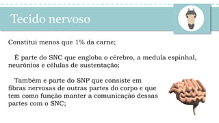 Tecido nervoso
Constitui menos que 1% da carne;
É parte do SNC que engloba o cérebro, a medula espinhal,
neurônios e células de sustentação;
Também e parte do SNP que consiste em
fibras nervosas de outras partes do corpo e que
tem como função manter a comunicação dessas
partes com o SNC;
 