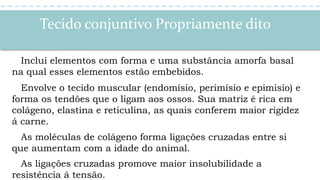 Tecido conjuntivo Propriamente dito
Inclui elementos com forma e uma substância amorfa basal
na qual esses elementos estão embebidos.
Envolve o tecido muscular (endomísio, perimísio e epimisio) e
forma os tendões que o ligam aos ossos. Sua matriz é rica em
colágeno, elastina e reticulina, as quais conferem maior rigidez
á carne.
As moléculas de colágeno forma ligações cruzadas entre si
que aumentam com a idade do animal.
As ligações cruzadas promove maior insolubilidade a
resistência á tensão.
 