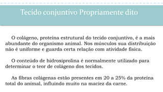 Tecido conjuntivo Propriamente dito
O colágeno, proteína estrutural do tecido conjuntivo, é a mais
abundante do organismo animal. Nos músculos sua distribuição
não é uniforme e guarda certa relação com atividade física.
O conteúdo de hidroxiprolina é normalmente utilizado para
determinar o teor de colágeno dos tecidos.
As fibras colágenas estão presentes em 20 a 25% da proteína
total do animal, influindo muito na maciez da carne.
 