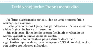 Tecido conjuntivo Propriamente dito
As fibras elásticas são constituídas de uma proteína fina e
resistente, a elastina.
Estão presentes nos ligamentos paredes das artérias e envolvem
vários órgãos, inclusive os músculos.
São elásticas, distendendo-se com facilidade e voltando ao
normal quando a tensão deixa de existir.
A contribuição da elastina para a dureza da carne e
significativa, apesar de apresentar apenas 0,5% do total do tecido
conjuntivo contido nos músculos.
 