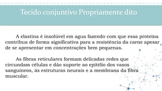 Tecido conjuntivo Propriamente dito
A elastina é insolúvel em agua fazendo com que essa proteína
contribua de forma significativa para a resistência da carne apesar
de se apresentar em concentrações bem pequenas.
As fibras reticulares formam delicadas redes que
circundam células e dão suporte ao epitélio dos vasos
sanguíneos, ás estruturas neurais e a membrana da fibra
muscular.
 