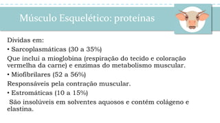Músculo Esquelético: proteínas
Dividas em:
• Sarcoplasmáticas (30 a 35%)
Que inclui a mioglobina (respiração do tecido e coloração
vermelha da carne) e enzimas do metabolismo muscular.
• Miofibrilares (52 a 56%)
Responsáveis pela contração muscular.
• Estromáticas (10 a 15%)
São insolúveis em solventes aquosos e contêm colágeno e
elastina.
 