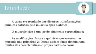 Introdução
A carne é o resultado das diversas transformações
químicas sofridas pelo musculo após o abate;
O musculo vivo é um tecido altamente especializado;
As modificações físicas e químicas que ocorrem no
musculo nas primeiras 24 horas após o abate determinam
muitas das características e propriedades da carne
 