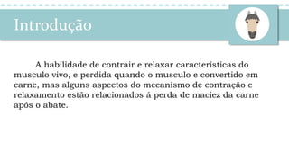 Introdução
A habilidade de contrair e relaxar características do
musculo vivo, e perdida quando o musculo e convertido em
carne, mas alguns aspectos do mecanismo de contração e
relaxamento estão relacionados á perda de maciez da carne
após o abate.
 