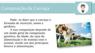 Pode- se dizer que a carcaça é
formada de musculo, ossos e
gordura;
A sua composição depende de
um modo geral da composição
genética, da idade, da raça da
alimentação e do manejo com o
animal, sendo um dos principais
fatores a alimentação;
Composição da Carcaça
 