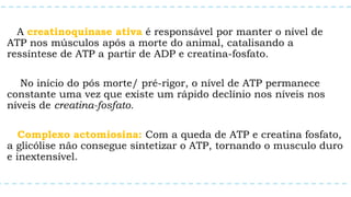 A creatinoquinase ativa é responsável por manter o nível de
ATP nos músculos após a morte do animal, catalisando a
ressíntese de ATP a partir de ADP e creatina-fosfato.
No início do pós morte/ pré-rigor, o nível de ATP permanece
constante uma vez que existe um rápido declínio nos níveis nos
níveis de creatina-fosfato.
Complexo actomiosina: Com a queda de ATP e creatina fosfato,
a glicólise não consegue sintetizar o ATP, tornando o musculo duro
e inextensível.
 