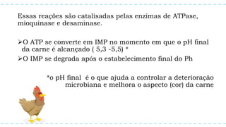 Essas reações são catalisadas pelas enzimas de ATPase,
mioquinase e desaminase.
O ATP se converte em IMP no momento em que o pH final
da carne é alcançado ( 5,3 -5,5) *
O IMP se degrada após o estabelecimento final do Ph
*o pH final é o que ajuda a controlar a deterioração
microbiana e melhora o aspecto (cor) da carne
 