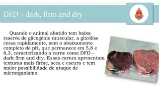 DFD – dark, firm and dry
Quando o animal abatido tem baixa
reserva de glicogênio muscular, a glicólise
cessa rapidamente, sem o abaixamento
completo de pH, que permanece em 5,8 e
6,3, caracterizando a carne como DFD –
dark firm and dry. Essas carnes apresentam
texturas mais firme, seca e escura e tem
maior possibilidade de ataque de
microrganismo.
 