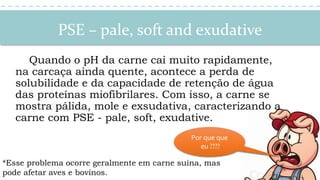 PSE – pale, soft and exudative
Quando o pH da carne cai muito rapidamente,
na carcaça ainda quente, acontece a perda de
solubilidade e da capacidade de retenção de água
das proteínas miofibrilares. Com isso, a carne se
mostra pálida, mole e exsudativa, caracterizando a
carne com PSE - pale, soft, exudative.
*Esse problema ocorre geralmente em carne suína, mas
pode afetar aves e bovinos.
Por que que
eu ????
 