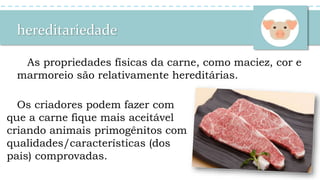 hereditariedade
As propriedades físicas da carne, como maciez, cor e
marmoreio são relativamente hereditárias.
Os criadores podem fazer com
que a carne fique mais aceitável
criando animais primogênitos com
qualidades/características (dos
pais) comprovadas.
 