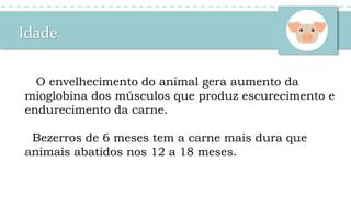 Idade
O envelhecimento do animal gera aumento da
mioglobina dos músculos que produz escurecimento e
endurecimento da carne.
Bezerros de 6 meses tem a carne mais dura que
animais abatidos nos 12 a 18 meses.
 