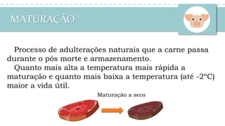 MATURAÇÃO
Processo de adulterações naturais que a carne passa
durante o pós morte e armazenamento.
Quanto mais alta a temperatura mais rápida a
maturação e quanto mais baixa a temperatura (até -2ºC)
maior a vida útil.
Maturação a seco
 