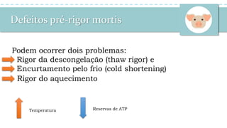 Defeitos pré-rigor mortis
Podem ocorrer dois problemas:
Rigor da descongelação (thaw rigor) e
Encurtamento pelo frio (cold shortening)
60% dos músculos
encurtam
Thaw RigorThaw Rigor
Cold
Shortening
Cold
Shortening
-5ºC 0ºC 16ºC 30ºC
Antes do Rigor
Rigor do aquecimento
Temperatura Reservas de ATP
 