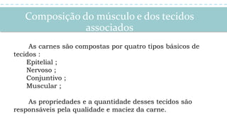 Composição do músculo e dos tecidos
associados
As carnes são compostas por quatro tipos básicos de
tecidos :
Epitelial ;
Nervoso ;
Conjuntivo ;
Muscular ;
As propriedades e a quantidade desses tecidos são
responsáveis pela qualidade e maciez da carne.
 