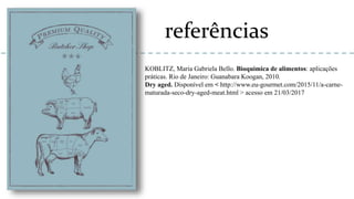 referências
KOBLITZ, Maria Gabriela Bello. Bioquimica de alimentos: aplicações
práticas. Rio de Janeiro: Guanabara Koogan, 2010.
Dry aged. Disponível em < http://www.eu-gourmet.com/2015/11/a-carne-
maturada-seco-dry-aged-meat.html > acesso em 21/03/2017
 