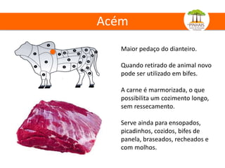 Acém
Maior pedaço do dianteiro.
Quando retirado de animal novo
pode ser utilizado em bifes.
A carne é marmorizada, o que
possibilita um cozimento longo,
sem ressecamento.
Serve ainda para ensopados,
picadinhos, cozidos, bifes de
panela, braseados, recheados e
com molhos.
 