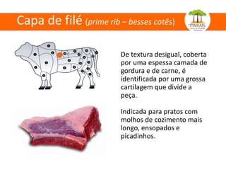 Capa de filé (prime rib – besses cotês)
De textura desigual, coberta
por uma espessa camada de
gordura e de carne, é
identificada por uma grossa
cartilagem que divide a
peça.
Indicada para pratos com
molhos de cozimento mais
longo, ensopados e
picadinhos.
 