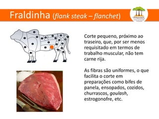 Fraldinha (flank steak – flanchet)
Corte pequeno, próximo ao
traseiro, que, por ser menos
requisitado em termos de
trabalho muscular, não tem
carne rija.
As fibras são uniformes, o que
facilita o corte em
preparações como bifes de
panela, ensopados, cozidos,
churrascos, goulash,
estrogonofre, etc.
 