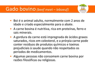 Gado bovino(beef meet – leboeuf)
• Boi é o animal adulto, normalmente com 2 anos de
idade e criado especialmente para o abate.
• A carne bovina é nutritiva, rica em proteínas, ferro e
sais minerais.
• A gordura da carne está impregnada de àcidos graxos
saturados, ricos em colesterol, e a prórpia carne pode
conter resíduos de produtos químicos e toxinas
prejudiciais à saude quando não respeitados os
períodos de medicamentos.
• Algumas pessoas não consomem carne bovina por
razões filosóficas ou religiosas.
 