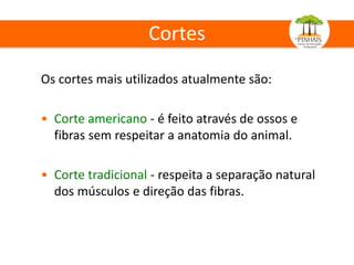 Cortes
Os cortes mais utilizados atualmente são:
• Corte americano - é feito através de ossos e
fibras sem respeitar a anatomia do animal.
• Corte tradicional - respeita a separação natural
dos músculos e direção das fibras.
 