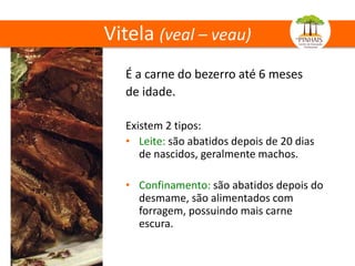 Vitela (veal – veau)
É a carne do bezerro até 6 meses
de idade.
Existem 2 tipos:
• Leite: são abatidos depois de 20 dias
de nascidos, geralmente machos.
• Confinamento: são abatidos depois do
desmame, são alimentados com
forragem, possuindo mais carne
escura.
 