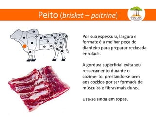 Peito (brisket – poitrine)
Por sua espessura, largura e
formato é a melhor peça do
dianteiro para preparar recheada
enrolada.
A gordura superficial evita seu
ressecamento durante o
cozimento, prestando-se bem
aos cozidos por ser formada de
músculos e fibras mais duras.
Usa-se ainda em sopas.
 