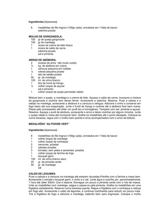 Ingredientes (4pessoas)

 8      medalhões de filé mignon (100gr.cada), enrolados em 1 fatia de bacon
        salsinha picada

MOLHO DE GORGONZOLA:
 100 gr de queijo gorgonzola
 100 gr de manteiga
 1   xicara de creme de leite fresco
 1   xicara de caldo de carne
     salsinha picada
     sal e pimenta

ARROZ DE ABÓBORA:
 2    xicaras de arroz não muito cozido
 ½    kg. de abóbora em cubos
 1    cenoura pequena em rodelas
 ½    cebola pequena picada
 1    talo de salsão picado
 50   gr. de manteiga
 100 ml. de vinho branco
 1    litro de fumê de frango
 ½    colher (sopa) de açucar
      sal e pimenta
 1    colher (sopa) de queijo parmezão ralado

Misture bem o queijo, a manteiga e o creme de leite. Aqueça o caldo de carne, incorpore a mistura
de gorgonzola e cozinhe sem deixar ferver. Acrescente a salsinha. Reserve. Puxe a cebola e o
salsão na manteiga, acrescente a abóbora e a cenoura e refogue. Adicione o vinho e conserve em
fogo baixo até sua evaporação. Junte o fumê de frango e cozinhe até a abóbora ficar bem macia.
Passe pelo processador até obter um purê liso e homogêneo. Tempere com sal, pimenta e açucar.
Reserve. Aqueça o purê de abobora, acrescente o arroz e deixe cozinhar por alguns minutos. Junte
o queijo ralado e mexa até incorporar bem. Grelhe os medalhões até o ponto desejado. Coloque-os
numa travessa, regue com o molho bem quente e sirva acompanhados com o arroz de bóbora.

MEDALHÕES “AU POIVRE VERT”

Ingredientes (4pessoas)

 8      medalhões de filé mignon (100gr.cada), enrolados em 1 fatia de bacon
 1      colher (sopa) de manteiga
 1      colher (sopa) de conhaque
 2      cenouras, picadas
 2      cebolas picadas
 3      tomates, sem peles e sementes, picados
 1      colher (sopa) de farinha de trigo
 1      bouquet garni
 100    ml. de vinho branco seco
 25     gr. de pimenta verde
 50     gr. de manteiga
        sal

CALDO DE LEGUMES:
Puxe a cebola e a cenoura na manteiga até estarem douradas.Polvilhe com a farinha e mexa bem.
Acrescente o tomate,o bouquet garni, o vinho e o sal. Junte água e cozinhe por, aproximadamente,
1 hora até obter 300ml. Coe e reserve. Esmague um pouco a pimenta verde com o rolo de massa.
Unte os medalhões com manteiga, salgue e passe-os pela pimenta. Grelhe os medalhões em uma
frigideira antiaderente. Reserve numa travessa quente. Regue a frigideira com o conhaque e reduza
em fogo alto. Acrescente o caldo de legumes, e continue cozinhando para reduzir um pouco mais.
Tire a frigideira do fogo e adicione a manteiga, batendo bem para engrossar. Coloque o molho
 