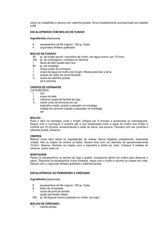 sobre os medalhões e decore com salsinha picada. Sirva imediatamente acompanhado por batatas
suflê.

ESCALOPINHOS COM MOLHO DE FUNGHI

Ingredientes (4pessoas)

 8     escalopinhos de filé mignon, 100 gr. Cada
 4     cogumelos shiitake grelhados

MOLHO DE FUNGHI:
 30  gr. de funghi secchi, colocados de molho, em água morna, por 1/2 hora
 100 gr. de champignon, cortados em lâminas
 1   dente de alho picado bem fino
 50  gr. de manteiga
 1   xicara (café) de conhaque
 1   xicara de água do molho dos funghi, filtrada para tirar a terra
 2   xicaras de caldo de carne fervente
 ½   xicara de salsinha picada
     sal e pimenta

CREPES DE ESPINAFRE
(16 PORÇÕES)
  1    ovo
  1    xicara de leite
  3    colheres (sopa) de farinha de trigo
  ½    colher (chá) de fermento em pó
       espinafre cozido, picado e passado na manteiga
       rodelas de cenoura cozidas e passadas na manteiga
       sal

MOLHO:
Puxe o alho na manteiga, junte o funghi, refogue por 5 minutos e acrescente os champignons.
Regue com o conhaque e cozinhe até a sua evaporação.Junte a água do molho dos funghi e
cozinhe por 15 minutos, acrescentando o caldo de carne, aos poucos. Tempere com sal, pimenta e
salsinha picada. Reserve.

CREPES:
Misture muito bem todos os ingredientes da massa. Numa frigideira antiaderente, levemente
untada, frite os crepes de ambos os lados. Devem ficar com um diametro de aproximadamente
10,5cm. Reseve. Recheie os crepes com o espinafre e dobre ao meio. Coloque 3 rodelas de
cenoura sobre cada um.

MONTAGEM:
Passe os escalopinhos na farinha de trigo e grelhe. Coloque-os dentro do molho para absorver o
sabor. Disponha os escalopinhos numa travessa, regue com o molho e arrume os crepes em volta.
Decore com o cogumelo shiitake grelhado e salsinha picada.


ESCALOPINHOS AO POMODORO E ORÉGANO

Ingredientes (4pessoas)

 8     escalopinhos de filé mignon, 100 gr. Cada
 8     fatias de mussarela
 1     xicara de purê de tomate
       queijo parmezão ralado
 500   gr. de linguine branco passado no molho “ao sugo”

MOLHO DE ORÉGANO:
 1   cebola picada
 