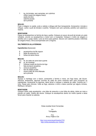 1      kg. de tomates, sem sementes, em cubinhos
        colher (sopa) de orégano fresco
        azeite de oliva
        salsinha picada
        sal e pimenta

MOLHO:
Puxe o orégano no azeite, junte a cebola e refogue até ficar transparente. Acrescente o tomate e
refogue. Junte o purê de tomate e cozinhe. Tempere com sal e pimenta, polvilhe com salsinha e
reserve.

MONTAGEM:
Passe os escalopinhos na farinha de trigo e grelhe. Coloque um pouco de purê de tomate um prato
refratário, arrume os escalopinhos e cubra com a mussarela. Coloque o molho de orégano e
polvilhe com o queijo ralado. Leve ao forno para gratinar. Decore com salsinha picada e folhinhas
de orégano fresco. Sirva acompanhado com o linguine.

SALTIMBOCCA ALLA ROMANA

Ingredientes (4pessoas)

 8      escalopinhos de filé mignon
 8      fatias de presunto crú
 8      folhas de sálvia fresca

MOLHO:
 1½ lts. de caldo de carne bem quente
 80  gr. de manteiga
 2   colheres (sopa) de farinha de trigo
 1   fatia de bacon picadinha
 ½   cenoura picadinha
 1   talo de salsão picado
 1   xicara (café) de vinho Marsala
     sal e pimenta

MOLHO:
Aqueça a manteiga com o bacon, acrescente a farinha e           mexa, em fogo baixo, até dourar.
Adicione, lentamente, algumas conchas de caldo de carne         mexendo bem para incorporar os
ingredientes. Acrescente os legumes, deixe ferver e coloque     o restante do caldo. Cozinhe por 1
hora. Passe pelo chinnois. Volte ao fogo, adicione o vinho e    deixe cozinhar por alguns minutos.
Retifique o tempero.

MONTAGEM:
Coloque sobre cada escalopinho, uma fatia de presunto e uma folha de sálvia, dobre ao meio e
prenda um palito. Grelhe até dourar. Coloque os escalopinhos dentro do molho quente e deixe
ferver para mesclar os sabores.




                                 Estas receitas foram fornecidas

                                                Por:
                                           Tuttapasta

                                               Para:
                                       Arroz, Feijão e Cia

                               http://www.terravista.pt/Guincho/3741
                                http://orbita.starmedia.com/~freibeto
 