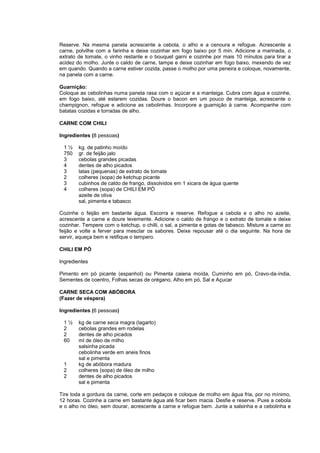 Reserve. Na mesma panela acrescente a cebola, o alho e a cenoura e refogue. Acrescente a
carne, polvilhe com a farinha e deixe cozinhar em fogo baixo por 5 min. Adicione a marinada, o
extrato de tomate, o vinho restante e o bouquet garni e cozinhe por mais 10 minutos para tirar a
acidez do molho. Junte o caldo de carne, tampe e deixe cozinhar em fogo baixo, mexendo de vez
em quando. Quando a carne estiver cozida, passe o molho por uma peneira e coloque, novamente,
na panela com a carne.

Guarnição:
Coloque as cebolinhas numa panela rasa com o açúcar e a manteiga. Cubra com água e cozinhe,
em fogo baixo, até estarem cozidas. Doure o bacon em um pouco de manteiga, acrescente o
champignon, refogue e adicione as cebolinhas. Incorpore a guarnição à carne. Acompanhe com
batatas cozidas e torradas de alho.

CARNE COM CHILI

Ingredientes (8 pessoas)

 1½     kg. de patinho moído
 750    gr. de feijão jalo
 3      cebolas grandes picadas
 4      dentes de alho picados
 3      latas (pequenas) de extrato de tomate
 2      colheres (sopa) de ketchup picante
 3      cubinhos de caldo de frango, dissolvidos em 1 xicara de água quente
 4      colheres (sopa) de CHILI EM PÓ
        azeite de oliva
        sal, pimenta e tabasco

Cozinhe o feijão em bastante água. Escorra e reserve. Refogue a cebola e o alho no azeite,
acrescente a carne e doure levemente. Adicione o caldo de frango e o extrato de tomate e deixe
cozinhar. Tempere com o ketchup, o chilli, o sal, a pimenta e gotas de tabasco. Misture a carne ao
feijão e volte a ferver para mesclar os sabores. Deixe repousar até o dia seguinte. Na hora de
servir, aqueça bem e retifique o tempero.

CHILI EM PÓ

Ingredientes

Pimento em pó picante (espanhol) ou Pimenta caiena moída, Cuminho em pó, Cravo-da-índia,
Sementes de coentro, Folhas secas de orégano, Alho em pó, Sal e Açucar

CARNE SECA COM ABÓBORA
(Fazer de véspera)

Ingredientes (6 pessoas)

 1½     kg de carne seca magra (lagarto)
 2      cebolas grandes em rodelas
 2      dentes de alho picados
 60     ml de óleo de milho
        salsinha picada
        cebolinha verde em aneis finos
        sal e pimenta
 1      kg de abóbora madura
 2      colheres (sopa) de óleo de milho
 2      dentes de alho picados
        sal e pimenta

Tire toda a gordura da carne, corte em pedaços e coloque de molho em água fria, por no mínimo,
12 horas. Cozinhe a carne em bastante água até ficar bem macia. Desfie e reserve. Puxe a cebola
e o alho no óleo, sem dourar, acrescente a carne e refogue bem. Junte a salsinha e a cebolinha e
 