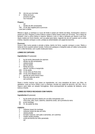 70     mlo de suco de limão
 2      folhas de louro
        pimenta em grão
        noz moscada

Preparo:
        sal
  2     dentes de alho amassados
  750 ml de oleo vegetal para a pururuca
  Lave bem a leitoa.

Misture a água, a cachaça e o suco de limão e passe por dentro da leitoa. Acrescente o alcool e
passe por fora. Prepare a vinha d’alhos e deixe a leitoa nesse molho por 24 horas. Tire a leitoa do
tempero. Coe a vinha d’alhos e reserve. Misture o sal e o alho e tempere por dentro e por fora.
Asse a leitoa em forno brando, com as patas para baixo, regando de vez em quando com a vinha
d’alhos. Quando começar a corar, proteja as extremidades com papel de alumínio.

Pururuca:
Ferva o óleo numa panela e pincele a leitoa, dentro do forno, quando começar a corar. Retire a
leitoa do forno quando estiver corada. Corte-a em pedaços e mergulhe cada um deles numa panela
com o óleo fervendo, com a pele virada para baixo.

LOMBO DE CAPIVARA

Ingredientes (10 pessoas)

 3      kg de lombo desossado de capivara
 3      dentes de alho amassados
 1      cebola picada
 1      talo de salsão
 2      folhas de louro
        alecrim, tomilho e manjericão
 250    ml de azeite
 100    ml de vinho do Porto tinto
 350    ml de vinho Madeira seco
 1      garrafa de vinho branco seco
 2      litros de caldo de carne
        sal e pimenta

Deixe o lombo marinar com todos os ingredientes, em uma assadeira de barro, por 24hs. na
geladeira. Leve ao forno (250o.) com a marinara, envolto em papel de alumínio, por 4hs. Vire e
regue-o para obter um assado homogêneo. Sirva acompanhado de quibebe de abóbora, arroz
branco e farofa.

LOMBO DE PORCO RECHEADO COM FAROFA

Ingredientes (6 pessoas)

 1      kg de lombo de porco aberto em um bife e temperado com:
        vinho tinto, alho, louro, salsinha, cebolinha verde, sal e pimenta do reino
 50     gr.de manteiga
 50     ml. de azeite de oliva

FAROFA:
 3   colheres (sopa) de manteiga
 3   colheres (sopa) de óleo de milho
 1   cebola picada
 2   tomates maduros, sem pele e sementes, em cubinhos
 2   maçãs verdes picadas
 1   xicara de farinha de milho peneirada
     sal
 