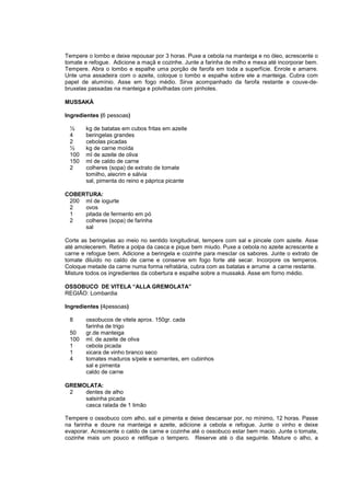 Tempere o lombo e deixe repousar por 3 horas. Puxe a cebola na manteiga e no óleo, acrescente o
tomate e refogue. Adicione a maçã e cozinhe. Junte a farinha de milho e mexa até incorporar bem.
Tempere. Abra o lombo e espalhe uma porção de farofa em toda a superfície. Enrole e amarre.
Unte uma assadeira com o azeite, coloque o lombo e espalhe sobre ele a manteiga. Cubra com
papel de alumínio. Asse em fogo médio. Sirva acompanhado da farofa restante e couve-de-
bruxelas passadas na manteiga e polvilhadas com pinholes.

MUSSAKÁ

Ingredientes (6 pessoas)

 ½      kg de batatas em cubos fritas em azeite
 4      beringelas grandes
 2      cebolas picadas
 ½      kg de carne moída
 100    ml de azeite de oliva
 150    ml de caldo de carne
 2      colheres (sopa) de extrato de tomate
        tomilho, alecrim e sálvia
        sal, pimenta do reino e páprica picante

COBERTURA:
 200 ml de iogurte
 2   ovos
 1   pitada de fermento em pó
 2   colheres (sopa) de farinha
     sal

Corte as beringelas ao meio no sentido longitudinal, tempere com sal e pincele com azeite. Asse
até amolecerem. Retire a polpa da casca e pique bem miudo. Puxe a cebola no azeite acrescente a
carne e refogue bem. Adicione a beringela e cozinhe para mesclar os sabores. Junte o extrato de
tomate diluído no caldo de carne e conserve em fogo forte até secar. Incorpore os temperos.
Coloque metade da carne numa forma refratária, cubra com as batatas e arrume a carne restante.
Misture todos os ingredientes da cobertura e espalhe sobre a mussaká. Asse em forno médio.

OSSOBUCO DE VITELA “ALLA GREMOLATA”
REGIÃO: Lombardia

Ingredientes (4pessoas)

 8      ossobucos de vitela aprox. 150gr. cada
        farinha de trigo
 50     gr.de manteiga
 100    ml. de azeite de oliva
 1      cebola picada
 1      xicara de vinho branco seco
 4      tomates maduros s/pele e sementes, em cubinhos
        sal e pimenta
        caldo de carne

GREMOLATA:
 2   dentes de alho
     salsinha picada
     casca ralada de 1 limão

Tempere o ossobuco com alho, sal e pimenta e deixe descansar por, no mínimo, 12 horas. Passe
na farinha e doure na manteiga e azeite, adicione a cebola e refogue. Junte o vinho e deixe
evaporar. Acrescente o caldo de carne e cozinhe até o ossobuco estar bem macio. Junte o tomate,
cozinhe mais um pouco e retifique o tempero. Reserve até o dia seguinte. Misture o alho, a
 
