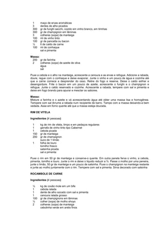 1      maço de ervas aromáticas
 3      dentes de alho picados
 300    gr de funghi secchi, cozido em vinho branco, em tirinhas
 300    gr de champignon em lâminas
 3      colheres (sopa) de manteiga
 100    ml de vinho tinto
 100    gr de pancetta ou bacon
 ½      lt de caldo de carne
 100    ml de conhaque
        sal e pimenta

Massa:
 200 gr de farinha
 2     colheres (sopa) de azeite de oliva
       água
       sal

Puxe a cebola e o alho na manteiga, acrescente a cenoura e as ervas e refogue. Adicione a rabada,
doure, regue com o conhaque e deixe evaporar. Junte o vinho e um pouco de água e cozinhe até
que a carne comece a desprender do osso. Retire do fogo e reserve. Deixe o caldo esfriar e
desengordure. Frite o bacon em um pouco de azeite, acrescente o funghi e o champignon e
refogue. Junte o caldo reservado e cozinhe. Acrescente a rabada, tempere com sal e pimenta e
deixe em fogo brando para apurar e mesclar os sabores.

Massa:
Misture a farinha e o azeite e vá acrescentando água até obter uma massa lisa e homogênea.
Tempere com sal Arrume a rabada num recipiente de barro. Tampe com a massa deixando-a bem
vedada. Asse em forno quente até que a massa esteja dourada.

RIM DE VITELA

Ingredientes (4 pessoas)

 1      kg de rim de vitela, limpo e em pedaços regulares
 1      garrafa de vinho tinto tipo Cabernet
 1      cebola picada
 150    gr de manteiga
 200    gr de champignon
        suco de 1 limão
 1      folha de louro
        tomilho fresco
        salsinha picada
        sal e pimenta

Puxe o rim em 50 gr de manteiga e conserve-o quente. Em outra panela ferva o vinho, a cebola,
pimenta, tomilho e louro. Junte o rim e deixe o liquido reduzir a ¾. Passe o molho por uma peneira,
junte o limão, 50 gr de manteiga e um pouco de salsinha. Puxe o champignon na manteiga restante
e junte ao molho juntamente com o rim. Tempere com sal e pimenta. Sirva decorado com salsinha

ROCAMBOLE DE CARNE

Ingredientes (4 pessoas)

 ½      kg de coxão mole em um bife
 1      cebola ralada
 1      dente de alho socado com sal e pimenta
 1      cenoura ralada grosso
 100    gr de champignons em lâminas
 ½      colher (sopa) de molho shoyo
 2      colheres (sopa) de manteiga
        cebolinha verde em anéis finos
 