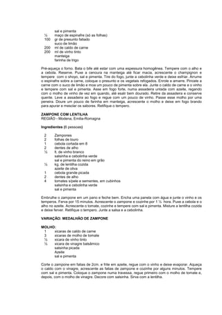 sal e pimenta
 ½      maço de espinafre (só as folhas)
 100    gr de presunto fatiado
        suco de limão
 200    ml de caldo de carne
 200    ml de vinho tinto
        manteiga
        farinha de trigo

Pré-aqueça o forno. Bata o bife até estar com uma espessura homogênea. Tempere com o alho e
a cebola. Reserve. Puxe a cenoura na manteiga até ficar macia, acrescente o champignon e
tempere com o shoyo, sal e pimenta. Tire do fogo, junte a cebolinha verde e deixe esfriar. Arrume
o espinafre sobre a carne, coloque o presunto e os vegetais refogados. Enrole e amarre. Pincele a
carne com o suco de limão e moa um pouco de pimenta sobre ela. Junte o caldo de carne e o vinho
e tempere com sal e pimenta. Asse em fogo forte, numa assadeira untada com azeite, regando
com o molho de vinho de vez em quando, até esatr bem dourado. Retire da assadeira e conserve
quente. Leve a assadeira ao fogo e regue com um pouco de vinho. Passe esse molho por uma
peneira. Doure um pouco de farinha em manteiga, acrescente o molho e deixe em fogo brando
para apurar e mesclar os sabores. Retifique o tempero.

ZAMPONE COM LENTILHA
REGIÃO - Modena, Emilia-Romagna

Ingredientes (6 pessoas)

 2      Zampones
 2      folhas de louro
 1      cebola cortada em 8
 2      dentes de alho
 ½      lt. de vinho branco
        salsinha e cebolinha verde
        sal e pimenta do reino em grão
 ½      kg. de lentilha cozida
        azeite de oliva
 1      cebola grande picada
 2      dentes de alho
 4      tomates s/pele e sementes, em cubinhos
        salsinha e cebolinha verde
        sal e pimenta

Embrulhe o zampone em um pano e feche bem. Encha uma panela com água e junte o vinho e os
temperos. Ferva por 15 minutos. Acrescente o zampone e cozinhe por 1 ½ hora. Puxe a cebola e o
alho no azeite. Acrescente o tomate, cozinhe e tempere com sal e pimenta. Misture a lentilha cozida
e deixe ferver. Retifique o tempero. Junte a salsa e a cebolinha.

VARIAÇÃO: MEDALHÃO DE ZAMPONE

MOLHO:
 1   xicaras de caldo de carne
 3   xicaras de molho de tomate
 ½   xicara de vinho tinto
 ½   xicara de vinagre balsâmico
     salsinha picada
     Azeite
     sal e pimenta

Corte o zampone em fatias de 2cm. e frite em azeite, regue com o vinho e deixe evaporar. Aqueça
o caldo com o vinagre, acrescente as fatias de zampone e cozinhe por alguns minutos. Tempere
com sal e pimenta. Coloque o zampone numa travessa, regue primeiro com o molho de tomate e,
depois, com o molho de vinagre. Decore com salsinha. Sirva com a lentilha.
 