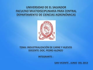 UNIVERSIDAD DE EL SALVADOR
FACULTAD MULTIDISCIPLINARIA PARA CENTRAL
DEPARTAMENTO DE CIENCIAS AGRONÓMICAS
TEMA: INDUSTRIALIZACIÓN DE CARNE Y HUEVOS
DOCENTE: DOC. PEDRO ALONZO
INTEGRANTE :
SAN VICENTE , JUNIO DEL 2013
 