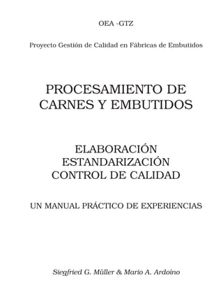 OEA -GTZ


Proyecto Gestión de Calidad en Fábricas de Embutidos




   PROCESAMIENTO DE
  CARNES Y EMBUTIDOS


         ELABORACIÓN
       ESTANDARIZACIÓN
      CONTROL DE CALIDAD

UN MANUAL PRÁCTICO DE EXPERIENCIAS




      Siegfried G. Müller & Mario A. Ardoíno
                         i
 