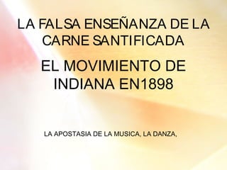 LA FALSA ENSEÑANZA DE LA
CARNE SANTIFICADA
EL MOVIMIENTO DE
INDIANA EN1898
LA APOSTASIA DE LA MUSICA, LA DANZA,
 