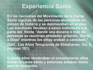 Experiencia Santa
En las reuniones del Movimiento de la Carne
Santa algunas de las personas alcanzaban un
estado de histeria y se desmayaban en el piso.
Los monitores llevaban a estos individuos a la
parte del frente "donde una docena o más de
personas se reunirían alrededor gritando, Gloria
a Dios!' mientras los otros oraban o cantaban."
(Ibid., Los Años Tempranos de Elmshaven, Vol. 5,
paginan 101).
Cuándo ellos recobraban el conocimiento ellos
tenían la carne santa y entonces estaban listos
para la traslación.
 