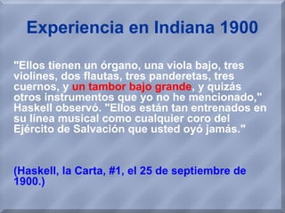Experiencia en Indiana 1900
"Ellos tienen un órgano, una viola bajo, tres
violines, dos flautas, tres panderetas, tres
cuernos, y un tambor bajo grande, y quizás
otros instrumentos que yo no he mencionado,"
Haskell observó. "Ellos están tan entrenados en
su línea musical como cualquier coro del
Ejército de Salvación que usted oyó jamás."
(Haskell, la Carta, #1, el 25 de septiembre de
1900.)
 