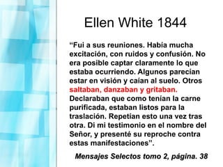 Ellen White 1844
“Fui a sus reuniones. Había mucha
excitación, con ruidos y confusión. No
era posible captar claramente lo que
estaba ocurriendo. Algunos parecían
estar en visión y caían al suelo. Otros
saltaban, danzaban y gritaban.
Declaraban que como tenían la carne
purificada, estaban listos para la
traslación. Repetían esto una vez tras
otra. Di mi testimonio en el nombre del
Señor, y presenté su reproche contra
estas manifestaciones”.
Mensajes Selectos tomo 2, página. 38Mensajes Selectos tomo 2, página. 38
 