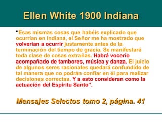 Ellen White 1900 IndianaEllen White 1900 Indiana
“Esas mismas cosas que habéis explicado que
ocurrían en Indiana, el Señor me ha mostrado que
volverían a ocurrir justamente antes de la
terminación del tiempo de gracia. Se manifestará
toda clase de cosas extrañas. Habrá vocerío
acompañado de tambores, música y danza. El juicio
de algunos seres racionales quedará confundido de
tal manera que no podrán confiar en él para realizar
decisiones correctas. Y a esto consideran como la
actuación del Espíritu Santo”.
Mensajes Selectos tomo 2, página. 41Mensajes Selectos tomo 2, página. 41
 