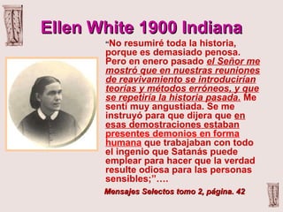 Ellen White 1900 IndianaEllen White 1900 Indiana
“No resumiré toda la historia,
porque es demasiado penosa.
Pero en enero pasado el Señor me
mostró que en nuestras reuniones
de reavivamiento se introducirían
teorías y métodos erróneos, y que
se repetiría la historia pasada. Me
sentí muy angustiada. Se me
instruyó para que dijera que en
esas demostraciones estaban
presentes demonios en forma
humana que trabajaban con todo
el ingenio que Satanás puede
emplear para hacer que la verdad
resulte odiosa para las personas
sensibles;”….
Mensajes Selectos tomo 2, página. 42Mensajes Selectos tomo 2, página. 42
 