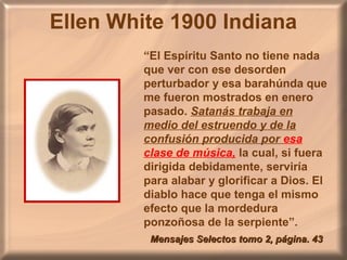 Ellen White 1900 Indiana
“El Espíritu Santo no tiene nada
que ver con ese desorden
perturbador y esa barahúnda que
me fueron mostrados en enero
pasado. Satanás trabaja en
medio del estruendo y de la
confusión producida por esa
clase de música, la cual, si fuera
dirigida debidamente, serviría
para alabar y glorificar a Dios. El
diablo hace que tenga el mismo
efecto que la mordedura
ponzoñosa de la serpiente”.
Mensajes Selectos tomo 2, página. 43Mensajes Selectos tomo 2, página. 43
 