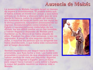Ausencia de MoisésAusencia de Moisés
La ausencia de Moisés fue para Israel un tiempo
de espera e incertidumbre. El pueblo sabía que
él había subido al monte con Josué, y que había
entrado en la densa y obscura nube que se veía
desde la llanura, sobre la cúspide del monte, y
era iluminada de tanto en tanto por los rayos de
la divina presencia. Esperaron ansiosamente su
regreso. Acostumbrados como estaban en
Egipto a representaciones materiales de los
dioses, les era difícil confiar en un Ser invisible,
y habían llegado a depender de Moisés para
mantener su fe. Ahora él se había alejado de
ellos. Pasaban los días y las semanas, y aún no
regresaba. A pesar de que seguían viendo la
nube, a muchos les parecía que su dirigente los
había abandonado, o que había sido consumido
por el fuego devorador.
Sentían impaciencia por seguir hacia la tierra
prometida, que fluía leche y miel. Les había sido
prometida a condición de que obedecieran; pero
habían perdido de vista ese requisito. Algunos
sugirieron el regreso a Egipto; pero ya fuera
para seguir hacia Canaán o para volver a Egipto,
la masa del pueblo resolvió no esperar más a
Moisés.
 