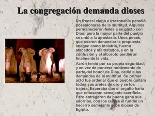 La congregación demanda diosesLa congregación demanda dioses
Un frenesí ciego e irrazonable pareció
posesionarse de la multitud. Algunos
permanecieron fieles a su pacto con
Dios; pero la mayor parte del pueblo
se unió a la apostasía. Unos pocos,
que osaron denunciar la propuesta
imagen como idolatría, fueron
atacados y maltratados, y en la
confusión y el alboroto perdieron
finalmente la vida.
Aarón temió por su propia seguridad;
y en vez de ponerse noblemente de
parte del honor de Dios, cedió a las
demandas de la multitud. Su primer
acto fue ordenar que el pueblo quitara
todos sus aretes de oro y se los
trajera. Esperaba que el orgullo haría
que rehusaran semejante sacrificio.
Pero entregaron de buena gana sus
adornos, con los cuales él fundió un
becerro semejante a los dioses de
Egipto.
 
