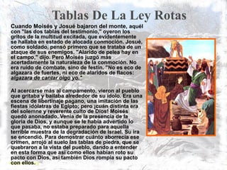 Tablas De La Ley Rotas
Cuando Moisés y Josué bajaron del monte, aquél
con "las dos tablas del testimonio," oyeron los
gritos de la multitud excitada, que evidentemente
se hallaba en estado de alocada conmoción. Josué,
como soldado, pensó primero que se trataba de un
ataque de sus enemigos. "Alarido de pelea hay en
el campo," dijo. Pero Moisés juzgó más
acertadamente la naturaleza de la conmoción. No
era ruido de combate, sino de festín. "No es eco de
algazara de fuertes, ni eco de alaridos de flacos:
algazara de cantar oigo yo."
Al acercarse más al campamento, vieron al pueblo
que gritaba y bailaba alrededor de su ídolo. Era una
escena de libertinaje pagano, una imitación de las
fiestas idólatras de Egipto; pero ¡cuán distinta era
del solemne y reverente culto de Dios! Moisés
quedó anonadado. Venía de la presencia de la
gloria de Dios, y aunque se le había advertido lo
que pasaba, no estaba preparado para aquella
terrible muestra de la degradación de Israel. Su ira
se encendió. Para demostrar cuánto aborrecía ese
crimen, arrojó al suelo las tablas de piedra, que se
quebraron a la vista del pueblo, dando a entender
en esta forma que así como ellos habían roto su
pacto con Dios, así también Dios rompía su pacto
con ellos.
 