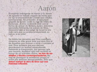 Aarón
El espíritu indulgente de Aarón y su deseo
de agradar le habían cegado de modo que
no vio la enormidad del crimen que estaba
sancionando. Su proceder, al apoyar el
pecado de Israel, costó la vida de miles de
personas. ¡Cómo contrasta esto con la
forma de actuar de Moisés, quien, mientras
ejecutaba fielmente los juicios de Dios,
demostró que el bienestar de Israel le era
más caro que su propia prosperidad, su
honor, o su vida!
De todos los pecados que Dios castigará,
ninguno es más grave ante sus ojos que el
de aquellos que animan a otros a cometer el
mal. Dios quisiera que sus siervos
demuestren su lealtad reprendiendo
fielmente la trasgresión, por penoso que
sea hacerlo. Aquellos que han recibido el
honor de un mandato divino, no han de ser
débiles y dóciles contemporizadores. No
han de perseguir la exaltación propia ni
evitar los deberes desagradables, sino que
deben realizar la obra de Dios con una
fidelidad inflexible.
 